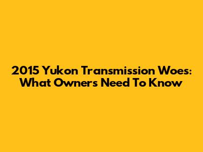 2015 Yukon Transmission Woes: What Owners Need To Know