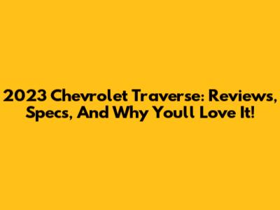 2023 Chevrolet Traverse: Reviews, Specs, And Why You'll Love It!