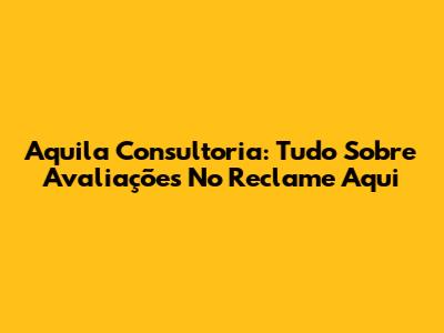 Aquila Consultoria: Tudo Sobre Avaliações No Reclame Aqui