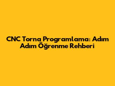 CNC Torna Programlama: Adım Adım Öğrenme Rehberi