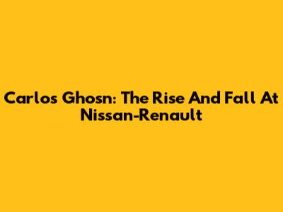 Carlos Ghosn: The Rise And Fall At Nissan-Renault