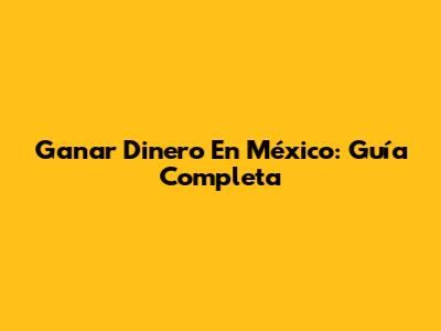Ganar Dinero En México: Guía Completa