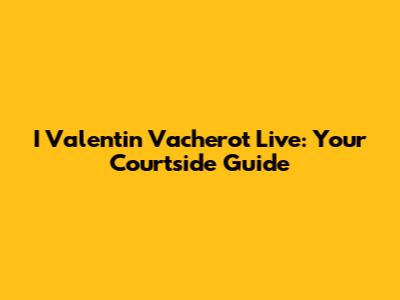I Valentin Vacherot Live: Your Courtside Guide
