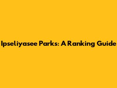 Ipseliyasee Parks: A Ranking Guide