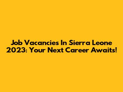 Job Vacancies In Sierra Leone 2023: Your Next Career Awaits!