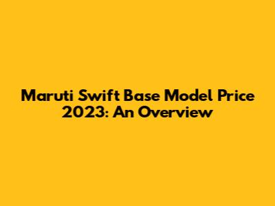 Maruti Swift Base Model Price 2023: An Overview