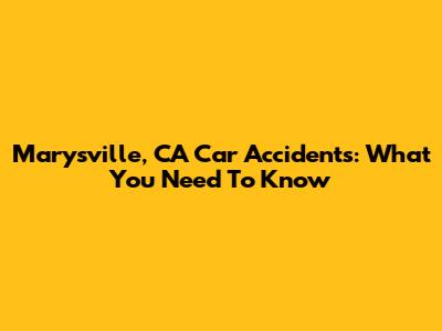 Marysville, CA Car Accidents: What You Need To Know