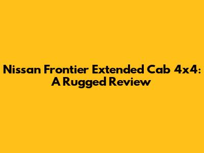 Nissan Frontier Extended Cab 4x4:  A Rugged Review