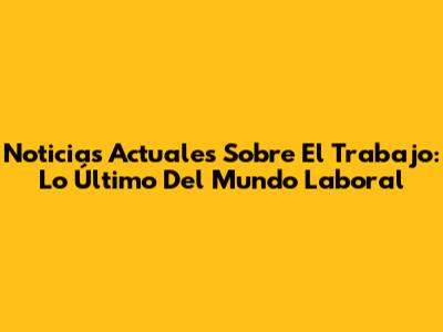Noticias Actuales Sobre El Trabajo: Lo Último Del Mundo Laboral