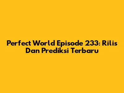Perfect World Episode 233: Rilis Dan Prediksi Terbaru