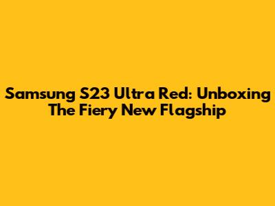 Samsung S23 Ultra Red: Unboxing The Fiery New Flagship