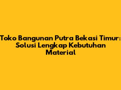Toko Bangunan Putra Bekasi Timur: Solusi Lengkap Kebutuhan Material